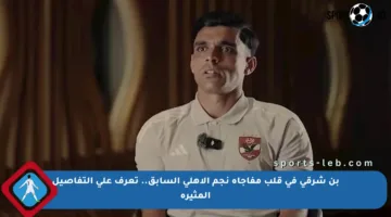 بن شرقي في قلب مفاجأة نجم الأهلي السابق.. تعرف على التفاصيل المثيرة